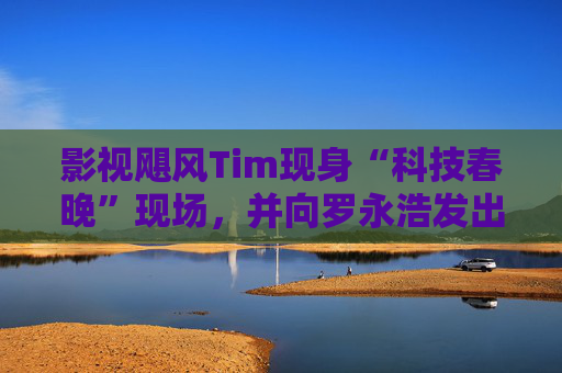 影视飓风Tim现身“科技春晚”现场，并向罗永浩发出“雪原求生”邀请