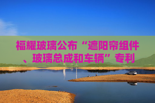 福耀玻璃公布“遮阳帘组件、玻璃总成和车辆”专利