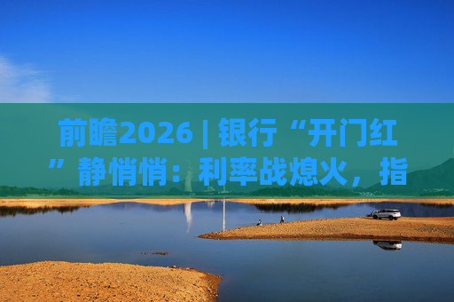 前瞻2026 | 银行“开门红”静悄悄：利率战熄火，指标考核硝烟四起