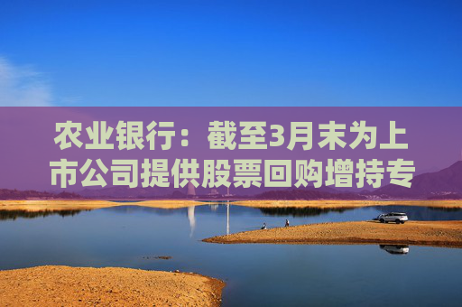 农业银行：截至3月末为上市公司提供股票回购增持专项贷款服务 贷款签约金额超150亿元  第1张