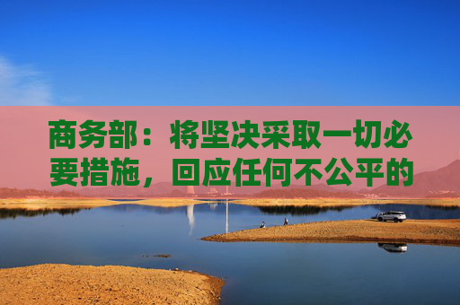 商务部：将坚决采取一切必要措施，回应任何不公平的贸易限制