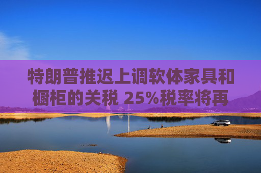 特朗普推迟上调软体家具和橱柜的关税 25%税率将再维持一年