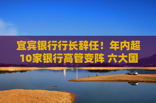 宜宾银行行长辞任！年内超10家银行高管变阵 六大国有行董事长已配齐  第1张