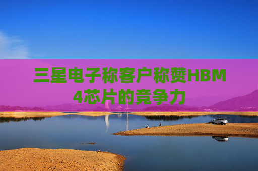 三星电子称客户称赞HBM4芯片的竞争力