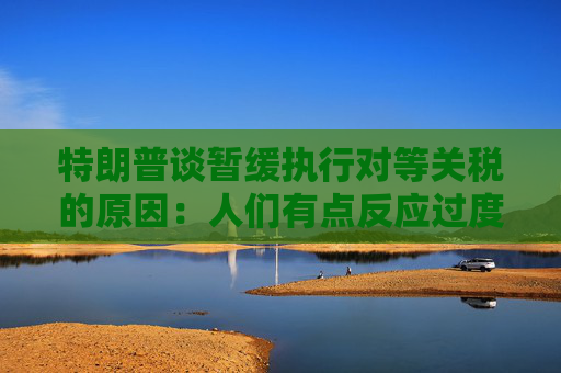 特朗普谈暂缓执行对等关税的原因：人们有点反应过度了  第1张