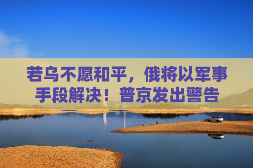 若乌不愿和平，俄将以军事手段解决！普京发出警告