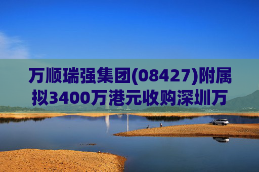 万顺瑞强集团(08427)附属拟3400万港元收购深圳万顺叫车云信息技术1%注册股本