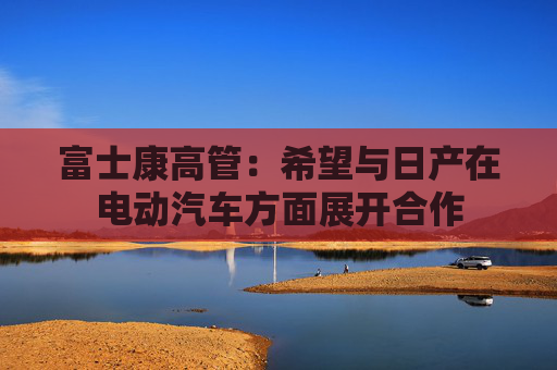 富士康高管：希望与日产在电动汽车方面展开合作