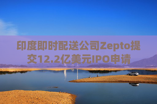 印度即时配送公司Zepto提交12.2亿美元IPO申请