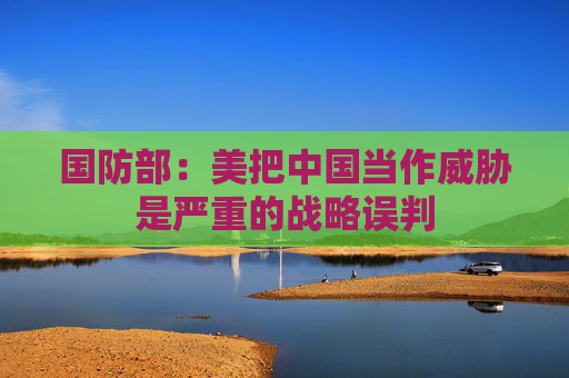 国防部：美把中国当作威胁是严重的战略误判  第1张