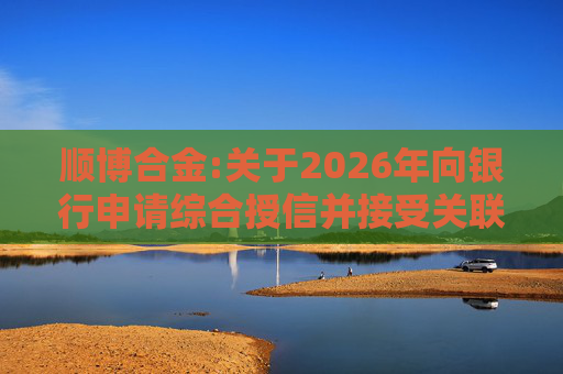 顺博合金:关于2026年向银行申请综合授信并接受关联方提供担保的公告