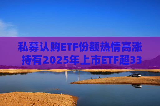 私募认购ETF份额热情高涨 持有2025年上市ETF超33亿份