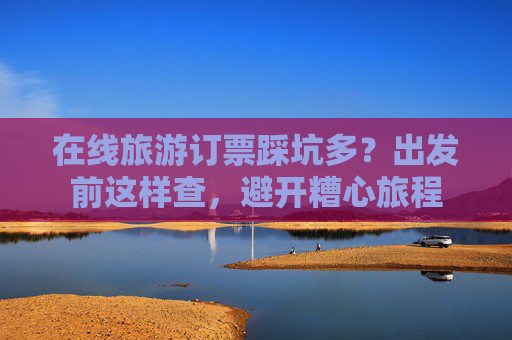 在线旅游订票踩坑多?出发前这样查,避开糟心旅程 第1张 在线旅游订票踩坑多?出发前这样查,避开糟心旅程 第1张