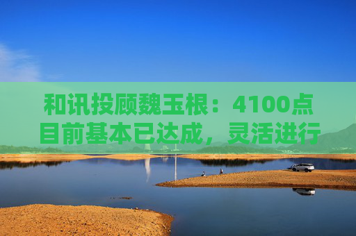 和讯投顾魏玉根：4100点目前基本已达成，灵活进行操作  第1张