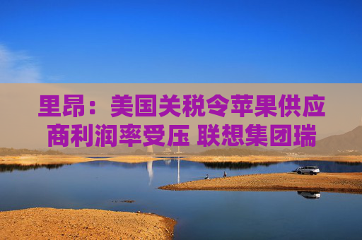 里昂：美国关税令苹果供应商利润率受压 联想集团瑞声科技等估值被低估  第1张