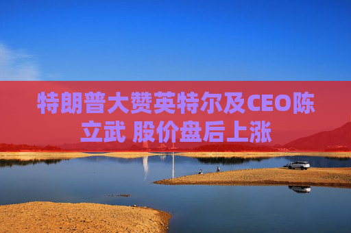 特朗普大赞英特尔及CEO陈立武 股价盘后上涨