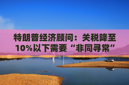 特朗普经济顾问：关税降至10%以下需要“非同寻常”的协议  第1张