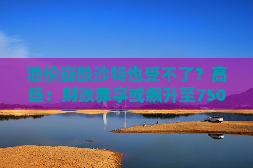 油价崩跌沙特也受不了？高盛：财政赤字或飙升至750亿美元  第1张