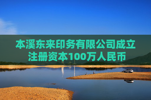 本溪东来印务有限公司成立 注册资本100万人民币