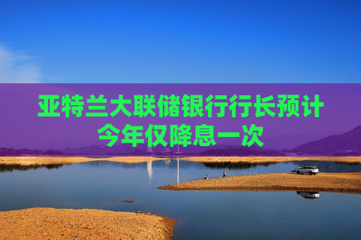 亚特兰大联储银行行长预计今年仅降息一次