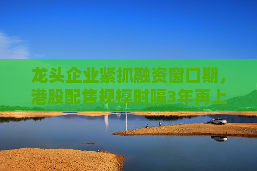 龙头企业紧抓融资窗口期，港股配售规模时隔3年再上千亿港元