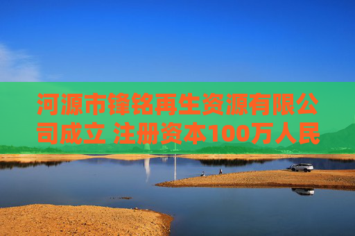 河源市锋铭再生资源有限公司成立 注册资本100万人民币