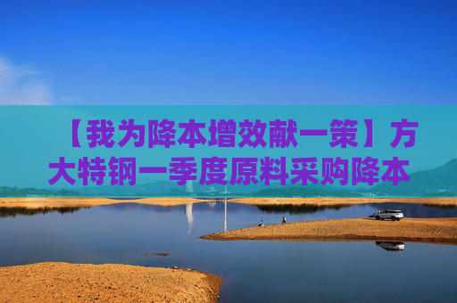 【我为降本增效献一策】方大特钢一季度原料采购降本1200余万元