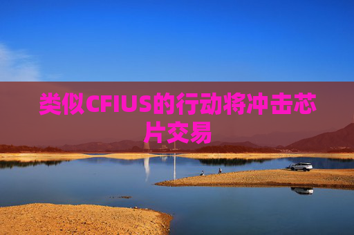 类似CFIUS的行动将冲击芯片交易