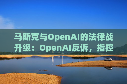 马斯克与OpenAI的法律战升级：OpenAI反诉，指控其存在骚扰行为  第1张