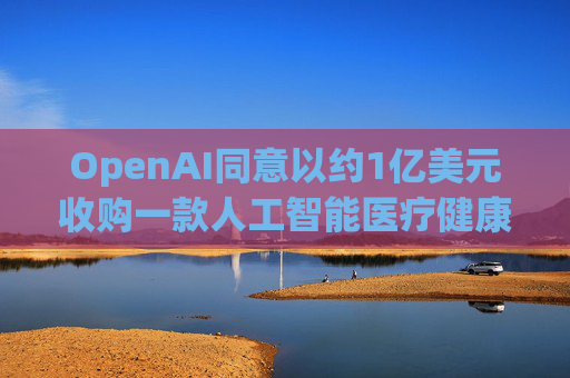OpenAI同意以约1亿美元收购一款人工智能医疗健康应用