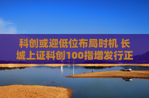 科创或迎低位布局时机 长城上证科创100指增发行正当其时  第1张