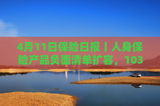 4月11日保险日报丨人身保险产品负面清单扩容，103条红线禁踩！透视险企首季12笔举牌，锚定高股息赛道