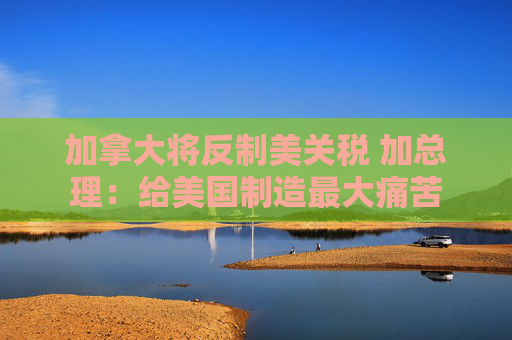 加拿大将反制美关税 加总理：给美国制造最大痛苦  第1张