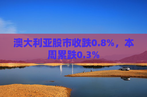 澳大利亚股市收跌0.8%，本周累跌0.3%