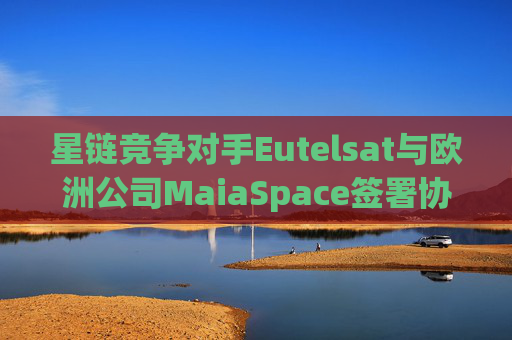 星链竞争对手Eutelsat与欧洲公司MaiaSpace签署协议 合作开展卫星发射业务