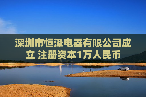 深圳市恒泽电器有限公司成立 注册资本1万人民币