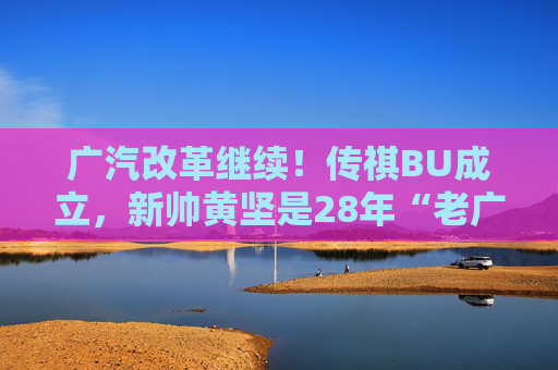 广汽改革继续！传祺BU成立，新帅黄坚是28年“老广汽”