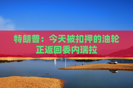 特朗普：今天被扣押的油轮正返回委内瑞拉