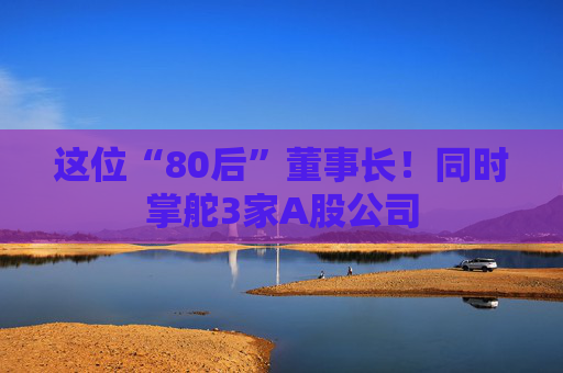 这位“80后”董事长！同时掌舵3家A股公司