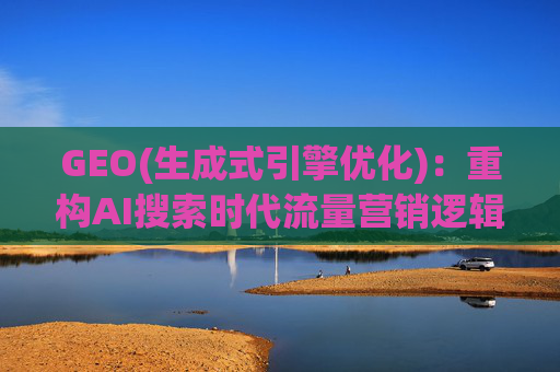 GEO(生成式引擎优化)：重构AI搜索时代流量营销逻辑 从“排名优先”到“答案优先”