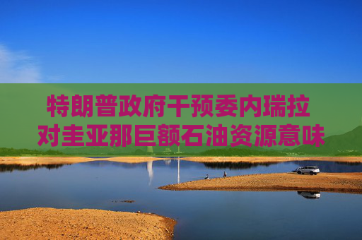 特朗普政府干预委内瑞拉 对圭亚那巨额石油资源意味着什么