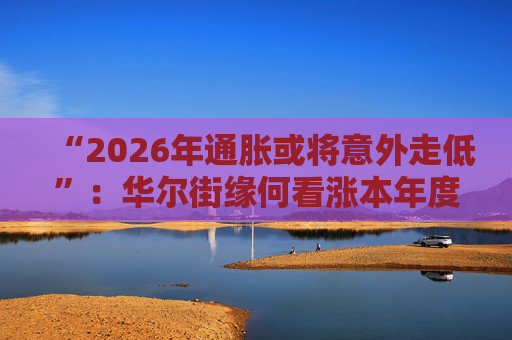 “2026年通胀或将意外走低”：华尔街缘何看涨本年度经济与股市