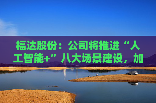 福达股份：公司将推进“人工智能+”八大场景建设，加强资源协同与能力建设