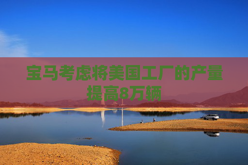 宝马考虑将美国工厂的产量提高8万辆
