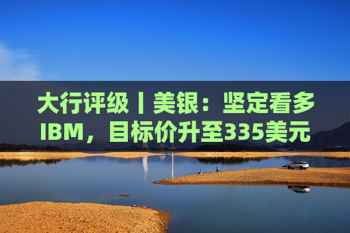 大行评级丨美银：坚定看多IBM，目标价升至335美元，高利润软件与现金流成核心支撑