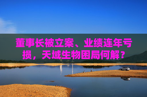 董事长被立案、业绩连年亏损，天域生物困局何解？