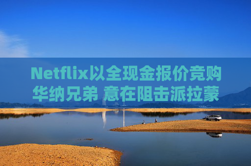 Netflix以全现金报价竞购华纳兄弟 意在阻击派拉蒙