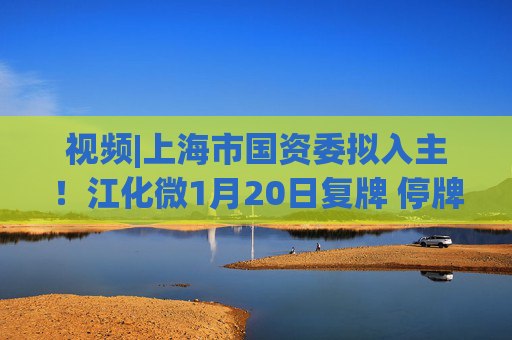 视频|上海市国资委拟入主！江化微1月20日复牌 停牌前股价“提前”涨停