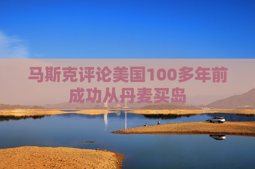 马斯克评论美国100多年前成功从丹麦买岛