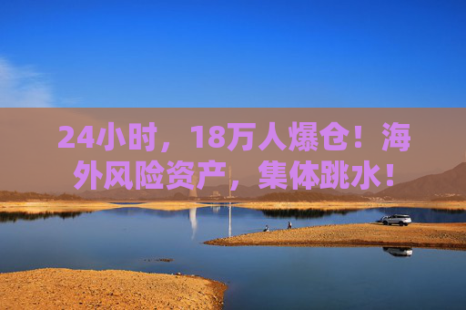 24小时，18万人爆仓！海外风险资产，集体跳水！